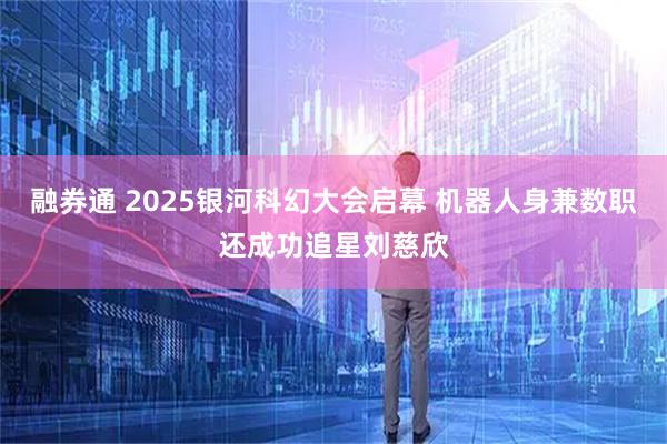 融券通 2025银河科幻大会启幕 机器人身兼数职还成功追星刘慈欣
