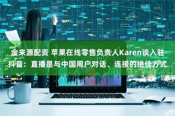 金来源配资 苹果在线零售负责人Karen谈入驻抖音：直播是与中国用户对话、连接的绝佳方式
