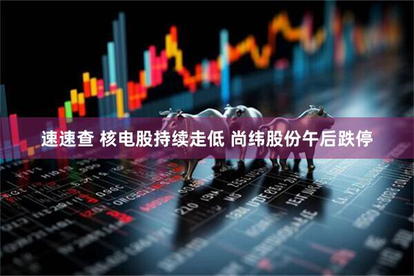 速速查 核电股持续走低 尚纬股份午后跌停