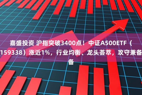 嘉盛投资 沪指突破3400点！中证A500ETF（159338）涨近1%，行业均衡、龙头荟萃，攻守兼备
