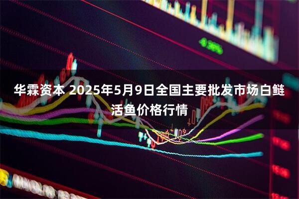 华霖资本 2025年5月9日全国主要批发市场白鲢活鱼价格行情
