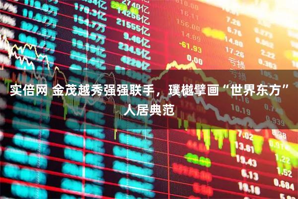 实倍网 金茂越秀强强联手，璞樾擘画“世界东方”人居典范