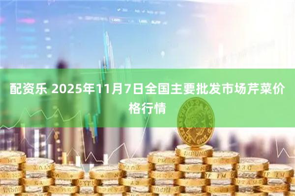 配资乐 2025年11月7日全国主要批发市场芹菜价格行情