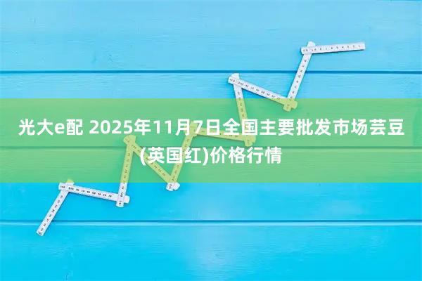 光大e配 2025年11月7日全国主要批发市场芸豆(英国红)价格行情