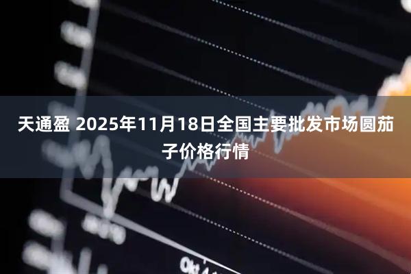 天通盈 2025年11月18日全国主要批发市场圆茄子价格行情