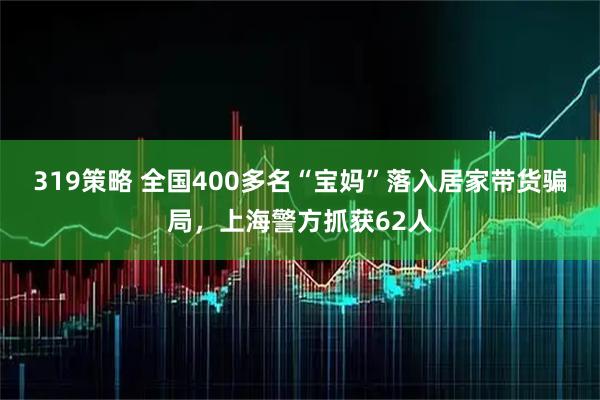 319策略 全国400多名“宝妈”落入居家带货骗局，上海警方抓获62人