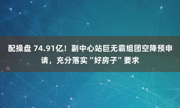 配操盘 74.91亿！副中心站巨无霸组团空降预申请，充分落实“好房子”要求