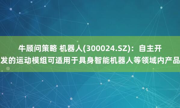 牛顾问策略 机器人(300024.SZ)：自主开发的运动模组可适用于具身智能机器人等领域内产品