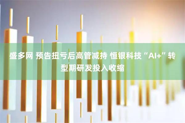 盛多网 预告扭亏后高管减持 恒银科技“AI+”转型期研发投入收缩