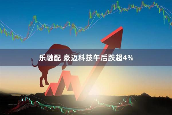 乐融配 豪迈科技午后跌超4%