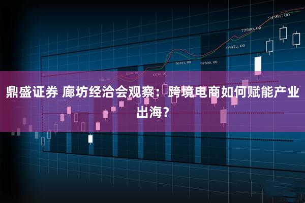鼎盛证券 廊坊经洽会观察：跨境电商如何赋能产业出海？