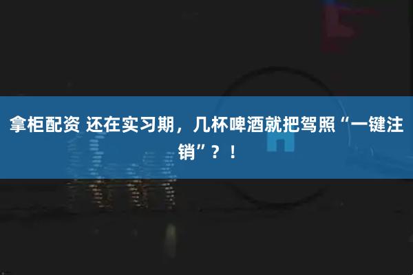 拿柜配资 还在实习期，几杯啤酒就把驾照“一键注销”？！