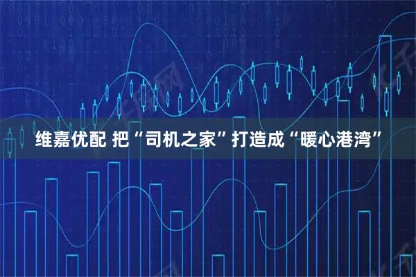 维嘉优配 把“司机之家”打造成“暖心港湾”