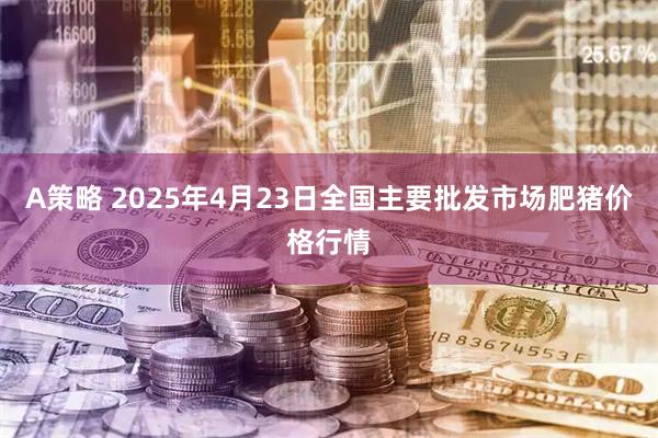 A策略 2025年4月23日全国主要批发市场肥猪价格行情