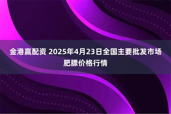 金港赢配资 2025年4月23日全国主要批发市场肥膘价格行情