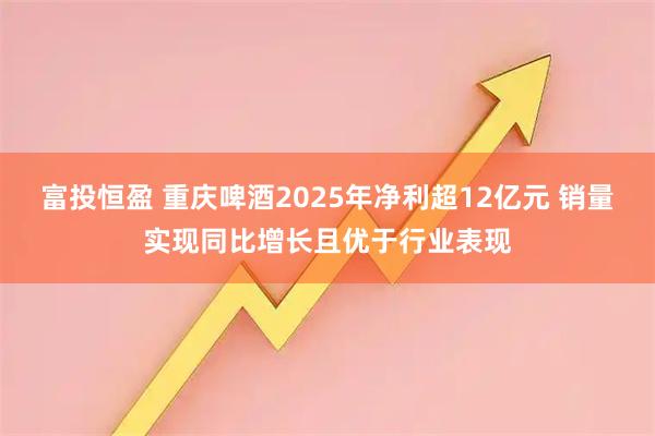 富投恒盈 重庆啤酒2025年净利超12亿元 销量实现同比增长且优于行业表现