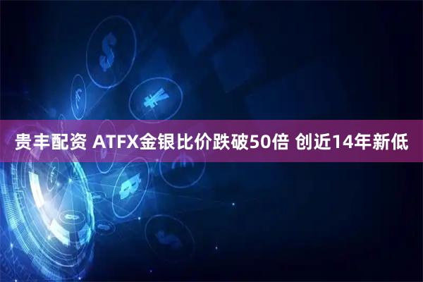 贵丰配资 ATFX金银比价跌破50倍 创近14年新低