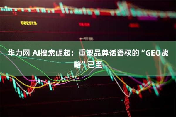 华力网 AI搜索崛起：重塑品牌话语权的“GEO战略”已至