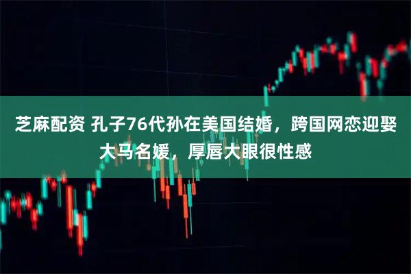 芝麻配资 孔子76代孙在美国结婚，跨国网恋迎娶大马名媛，厚唇大眼很性感