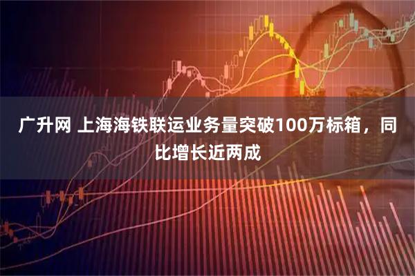 广升网 上海海铁联运业务量突破100万标箱，同比增长近两成