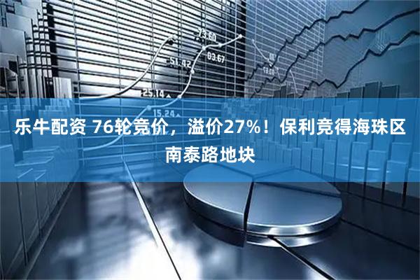 乐牛配资 76轮竞价，溢价27%！保利竞得海珠区南泰路地块