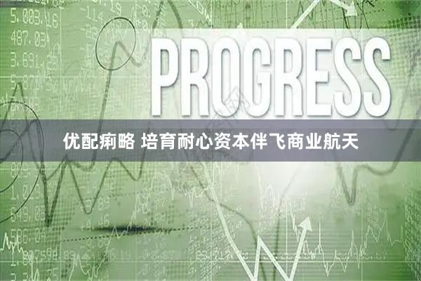优配痢略 培育耐心资本伴飞商业航天