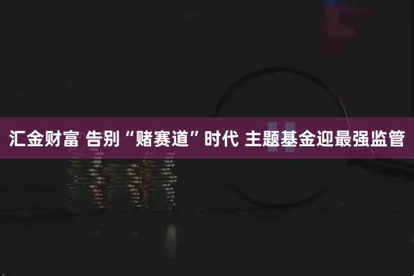 汇金财富 告别“赌赛道”时代 主题基金迎最强监管