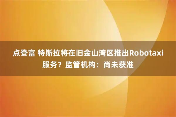 点登富 特斯拉将在旧金山湾区推出Robotaxi服务？监管机构：尚未获准